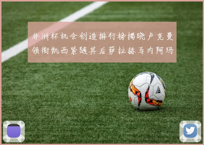 非洲杯机会创造排行榜揭晓卢克曼领衔凯西紧随其后萨拉赫马内阿玛德跻身前五