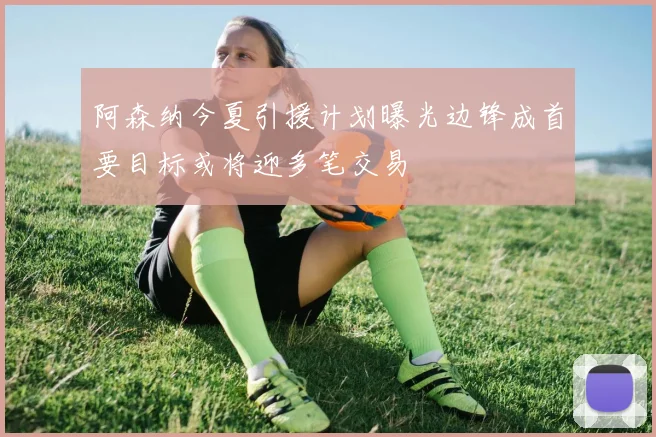 阿森纳今夏引援计划曝光边锋成首要目标或将迎多笔交易
