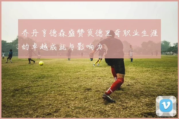 乔丹亨德森盛赞莫德里奇职业生涯的卓越成就与影响力