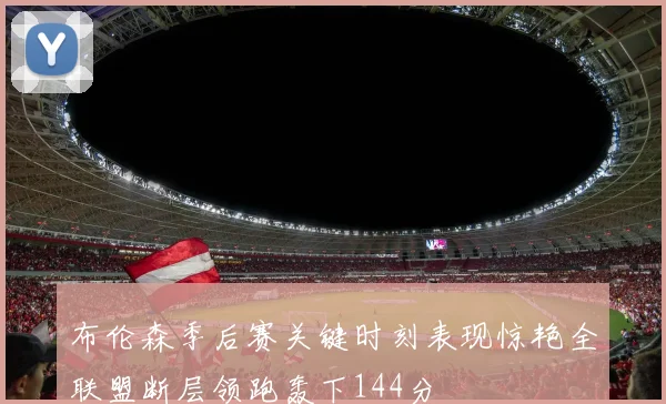 布伦森季后赛关键时刻表现惊艳全联盟断层领跑轰下144分