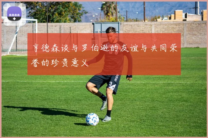 亨德森谈与罗伯逊的友谊与共同荣誉的珍贵意义
