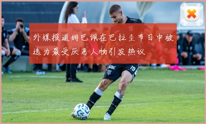 外媒报道姆巴佩在巴拉圭节日中被选为最受厌恶人物引发热议