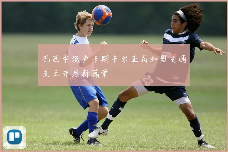 巴西中场卢卡斯卡尔正式加盟南通支云开启新篇章