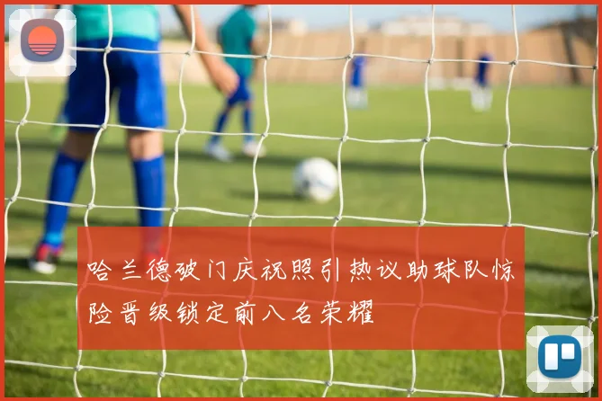 哈兰德破门庆祝照引热议助球队惊险晋级锁定前八名荣耀