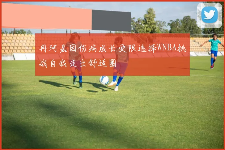 冉珂嘉因伤病成长受限选择WNBA挑战自我走出舒适圈