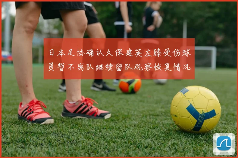 日本足协确认久保建英左膝受伤球员暂不离队继续留队观察恢复情况