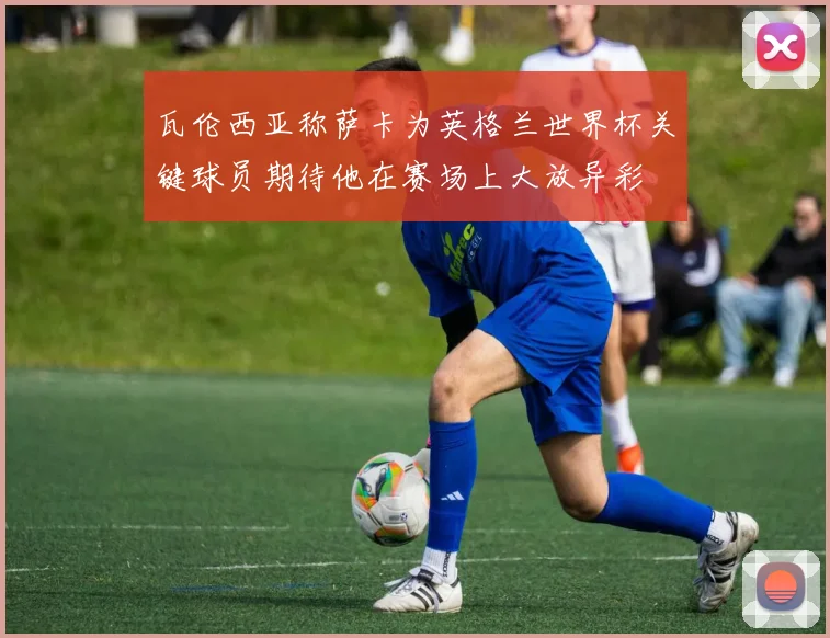 瓦伦西亚称萨卡为英格兰世界杯关键球员期待他在赛场上大放异彩