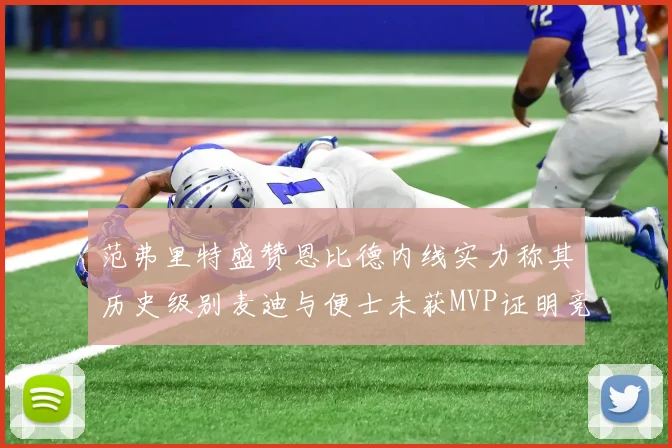 范弗里特盛赞恩比德内线实力称其历史级别麦迪与便士未获MVP证明竞争激烈