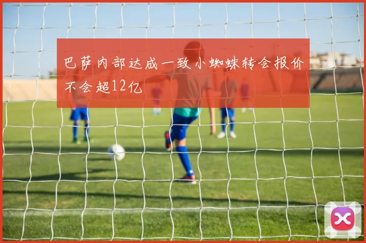 巴萨内部达成一致小蜘蛛转会报价不会超12亿