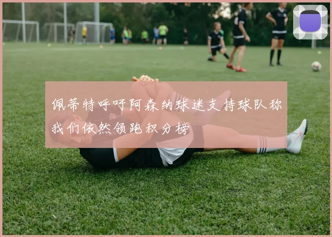 佩蒂特呼吁阿森纳球迷支持球队称我们依然领跑积分榜