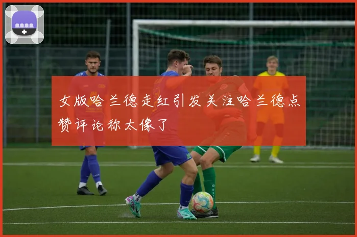 女版哈兰德走红引发关注哈兰德点赞评论称太像了
