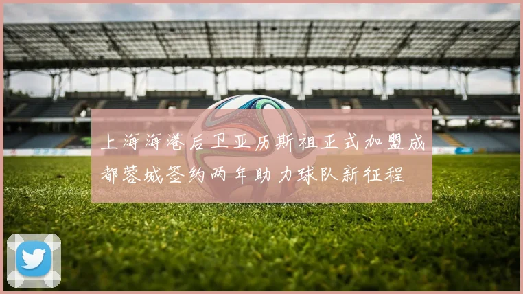 上海海港后卫亚历斯祖正式加盟成都蓉城签约两年助力球队新征程