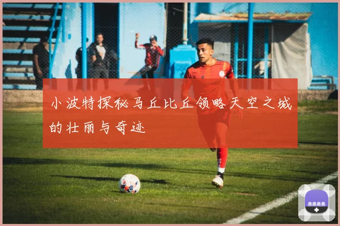 小波特探秘马丘比丘领略天空之城的壮丽与奇迹