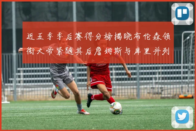 近五季季后赛得分榜揭晓布伦森领衔大帝紧随其后詹姆斯与库里并列第四