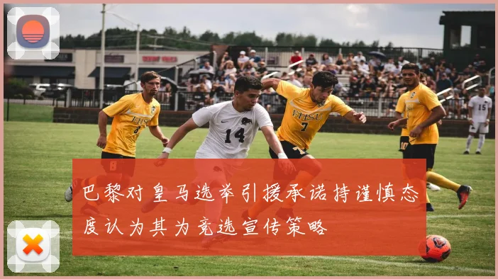 巴黎对皇马选举引援承诺持谨慎态度认为其为竞选宣传策略