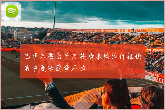 巴萨只愿出千万英镑求购拉什福德看中曼联薪资压力