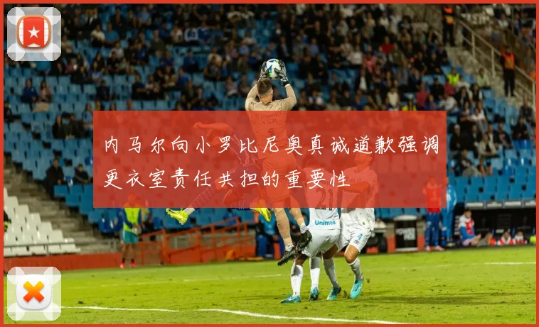 内马尔向小罗比尼奥真诚道歉强调更衣室责任共担的重要性