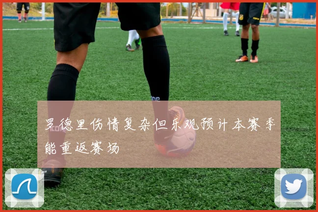 罗德里伤情复杂但乐观预计本赛季能重返赛场